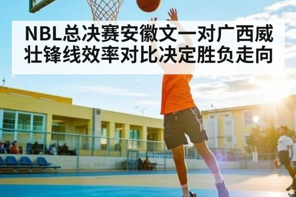 NBL总决赛安徽文一对广西威壮锋线效率对比决定胜负走向