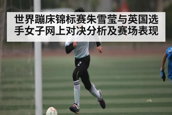 世界蹦床锦标赛朱雪莹与英国选手女子网上对决分析及赛场表现