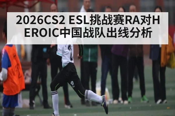 2026CS2 ESL挑战赛RA对HEROIC中国战队出线分析